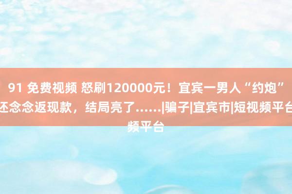 91 免费视频 怒刷120000元！宜宾一男人“约炮”还念念返现款，结局亮了......|骗子|宜宾市|短视频平台