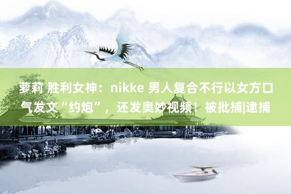 萝莉 胜利女神：nikke 男人复合不行以女方口气发文“约炮”，还发奥妙视频！被批捕|逮捕