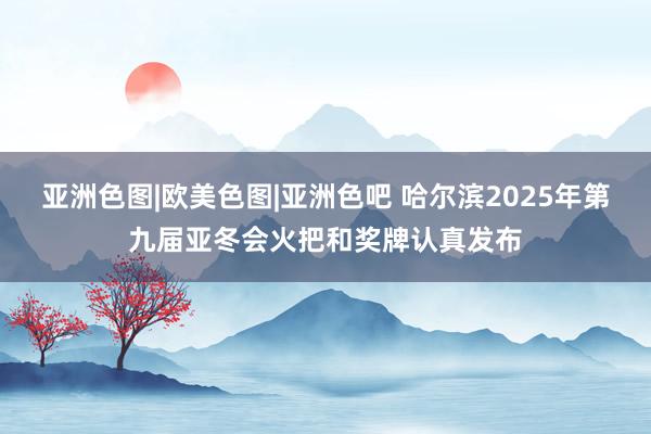 亚洲色图|欧美色图|亚洲色吧 哈尔滨2025年第九届亚冬会火把和奖牌认真发布