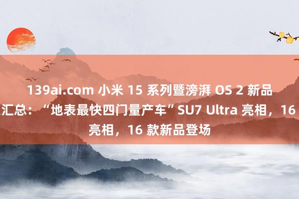 139ai.com 小米 15 系列暨滂湃 OS 2 新品发布会一文汇总：“地表最快四门量产车”SU7 Ultra 亮相，16 款新品登场