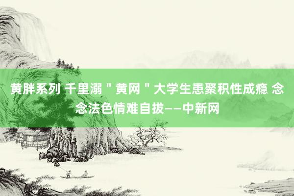 黄胖系列 千里溺＂黄网＂大学生患聚积性成瘾 念念法色情难自拔——中新网