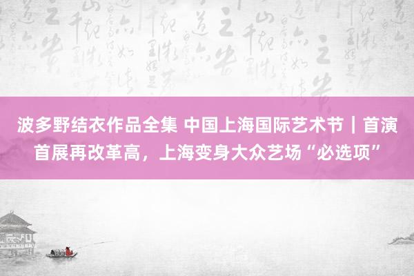 波多野结衣作品全集 中国上海国际艺术节｜首演首展再改革高，上海变身大众艺场“必选项”