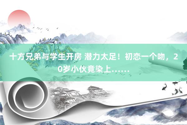 十方兄弟与学生开房 潜力太足！初恋一个吻，20岁小伙竟染上……