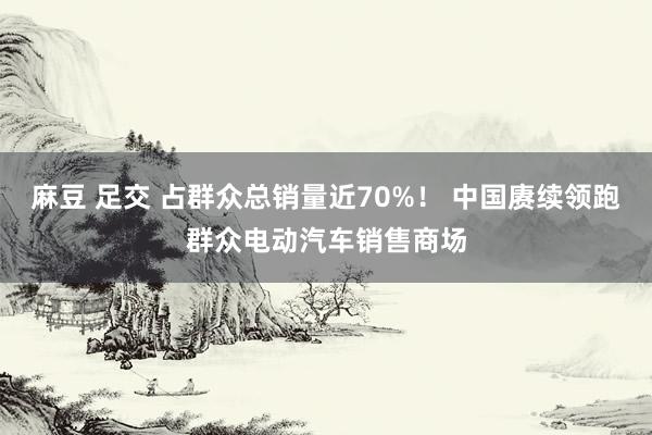 麻豆 足交 占群众总销量近70%！ 中国赓续领跑群众电动汽车销售商场