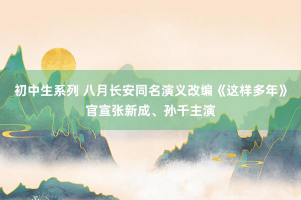 初中生系列 八月长安同名演义改编《这样多年》官宣张新成、孙千主演